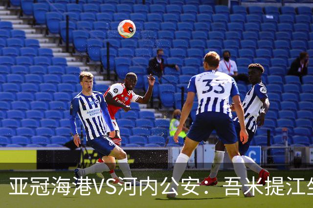 亚冠海港VS河内公安：吾米提江坐镇 刘祝润出击 6大外援领衔中轴线