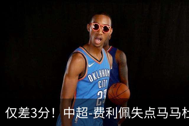 仅差3分！中超-费利佩失点马马杜破门 蓉城0-1英博