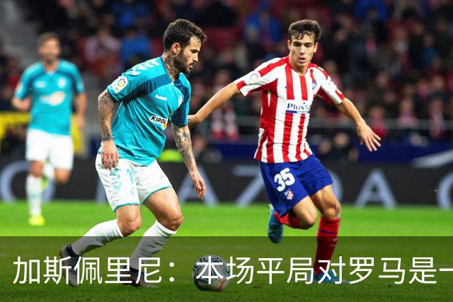 加斯佩里尼：本场平局对罗马是一针强心剂，巴列尔迪是很大的补强