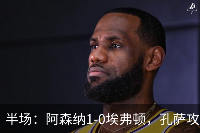 半场：阿森纳1-0埃弗顿，孔萨攻入加盟处子球，马杜埃凯造险