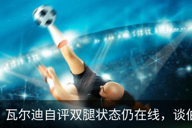 瓦尔迪自评双腿状态仍在线，谈伯恩利新角色