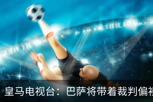 皇马电视台：巴萨将带着裁判偏袒迎战我们，不仅主裁还有VAR