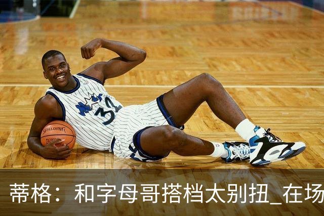 蒂格：和字母哥搭档太别扭 在场上根本摸不到球