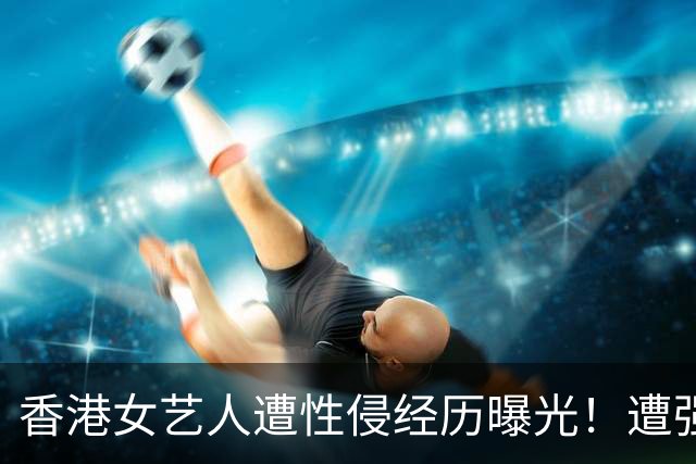 香港女艺人遭性侵经历曝光！遭强拉进K房厕所，抱上洗手盆......